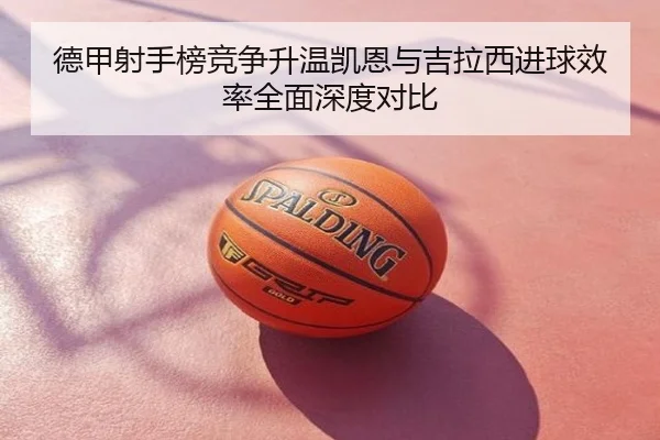德甲射手榜竞争升温凯恩与吉拉西进球效率全面深度对比