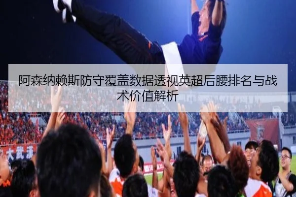 阿森纳赖斯防守覆盖数据透视英超后腰排名与战术价值解析