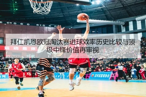 拜仁凯恩欧冠淘汰赛进球效率历史比较与顶级中锋价值再审视