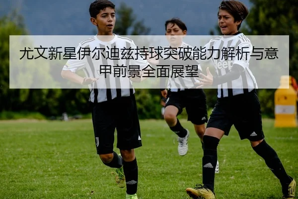 尤文新星伊尔迪兹持球突破能力解析与意甲前景全面展望