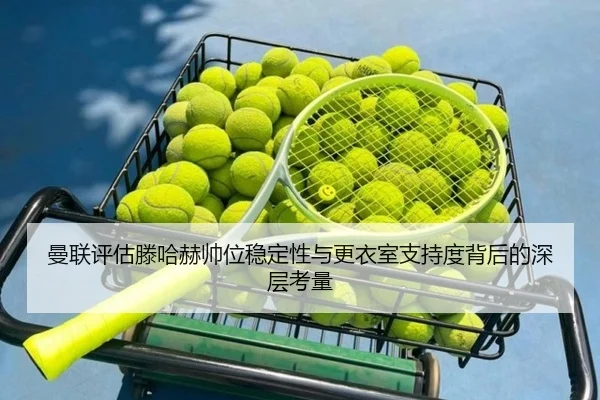 曼联评估滕哈赫帅位稳定性与更衣室支持度背后的深层考量 - kaiyun