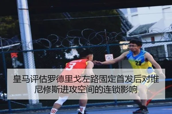 皇马评估罗德里戈左路固定首发后对维尼修斯进攻空间的连锁影响 - kaiyun
