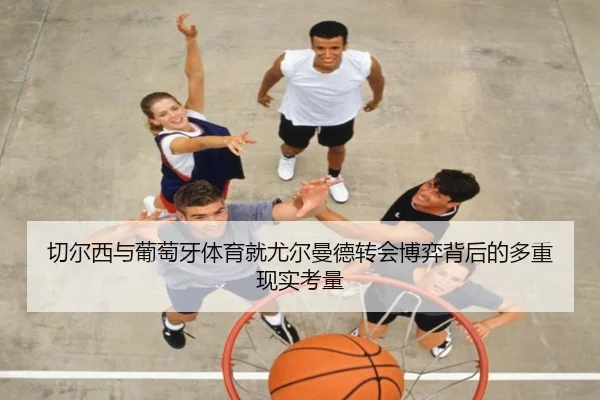切尔西与葡萄牙体育就尤尔曼德转会博弈背后的多重现实考量 - kaiyun
