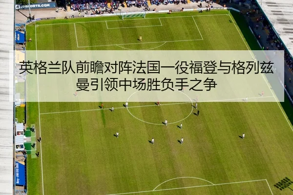 英格兰队前瞻对阵法国一役福登与格列兹曼引领中场胜负手之争（kaiyun）
